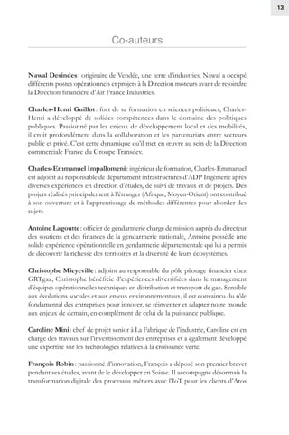 13
Co-auteurs
Nawal Desindes : originaire de Vendée, une terre d’industries, Nawal a occupé
différents postes opérationnels et projets à la Direction moteurs avant de rejoindre
la Direction financière d’Air France Industries.
Charles-Henri Guillot : fort de sa formation en sciences politiques, Charles-
Henri a développé de solides compétences dans le domaine des politiques
publiques. Passionné par les enjeux de développement local et des mobilités,
il croit profondément dans la collaboration et les partenariats entre secteurs
public et privé. C’est cette dynamique qu’il met en œuvre au sein de la Direction
commerciale France du Groupe Transdev. 
Charles-Emmanuel Impallomeni : ingénieur de formation, Charles-Emmanuel
est adjoint au responsable de département infrastructures d’ADP Ingénierie après
diverses expériences en direction d’études, de suivi de travaux et de projets. Des
projets réalisés principalement à l’étranger (Afrique, Moyen-Orient) ont contribué
à son ouverture et à l’apprentissage de méthodes différentes pour aborder des
sujets.
Antoine Lagoutte : officier de gendarmerie chargé de mission auprès du directeur
des soutiens et des finances de la gendarmerie nationale, Antoine possède une
solide expérience opérationnelle en gendarmerie départementale qui lui a permis
de découvrir la richesse des territoires et la diversité de leurs écosystèmes.
Christophe Mieyeville : adjoint au responsable du pôle pilotage financier chez
GRTgaz, Christophe bénéficie d’expériences diversifiées dans le management
d’équipes opérationnelles techniques en distribution et transport de gaz. Sensible
aux évolutions sociales et aux enjeux environnementaux, il est convaincu du rôle
fondamental des entreprises pour innover, se réinventer et adapter notre monde
aux enjeux de demain, en complément de celui de la puissance publique.
Caroline Mini : chef de projet senior à La Fabrique de l’industrie, Caroline est en
charge des travaux sur l’investissement des entreprises et a également développé
une expertise sur les technologies relatives à la croissance verte.
François Robin : passionné d’innovation, François a déposé son premier brevet
pendant ses études, avant de le développer en Suisse. Il accompagne désormais la
transformation digitale des processus métiers avec l’IoT pour les clients d’Atos
 