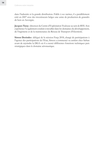 Cultivons notre industrie
14
dans l’industrie et la grande distribution. Fidèle à ses racines, il a parallèlement
créé en 2007 avec des investisseurs belges une usine de production de granulés
de bois en Auvergne.
Jacques Tassy : directeur du Centre d’Exploitation Toulouse au sein de RTE. Son
expérience l’a également conduit à travailler dans les domaines du développement,
de l’ingénierie et de la maintenance du Réseau de Transport d’Electricité.
Simon Desindes : délégué de la mission Fnep 2018, chargé de participations à
l’agence des participations de l’Etat, Simon a commencé sa carrière chez Safran
avant de rejoindre la DGA où il a exercé différentes fonctions techniques puis
stratégiques dans le domaine aéronautique.
 