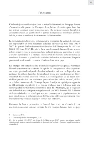 17
Résumé
L’industrie joue un rôle majeur dans la prospérité économique d’un pays. Source
d’innovation, elle permet de développer les solutions nécessaires pour faire face
aux enjeux sociétaux et environnementaux. Elle est pourvoyeuse d’emplois à
différents niveaux de qualification et permet la création de nombreux emplois
induits, tout en contribuant à une certaine cohésion sociale.
La mondialisation, le progrès technique et la croissance du secteur des services
ont eu pour effet un recul de l’emploi industriel en France de 36 % entre 1980 et
20078
. La part de l’industrie manufacturière dans le PIB est passée de 14,1 % en
2000 à 10,2 % en 20169
. Depuis, la forte mobilisation de l’ensemble des acteurs
publics et privés pour le renouveau d’une industrie puissante a remplacé la vision
d’un pays sans usines. Si la France a su conserver des fleurons industriels dans de
nombreux domaines et possède des territoires industriels performants, il importe
pourtant de se demander comment réindustrialiser notre pays.
Les Français ont certes bénéficié d’une baisse significative du prix de nombreux
biens de consommation courante. La rapidité du changement a laissé cependant
des traces profondes dans des bassins industriels qui ont vu disparaître des
centaines de milliers d’emplois depuis plus de trente ans, transformant en désert
industriel des plaines autrefois fertiles. Les conséquences de ce déclin sont
visibles : polarisation des territoires, pertes d’emplois induits locaux10
, déficit
de la balance commerciale. Alors que la part des dépenses publiques rapportée
au PIB est jugée trop élevée, il est bon de souligner que si la France avait une
valeur ajoutée par habitant équivalente à celle de l’Allemagne, qui a su garder
une industrie forte, cette part ne représenterait que 49 % de notre PIB. À l’heure
où la mondialisation est rejetée par une part croissante de la population dans les
pays occidentaux, la redynamisation de l’industrie offre une opportunité pour
maintenir notre cohésion sociale et celle de nos territoires.
Comment faciliter la production en France ? Pour tenter de répondre à cette
question, nous nous sommes inspirés de nos voyages d’études dans six pays
8 -  Demmou, 2010.
9 -  Direction générale des entreprises, 2017.
10 - Sur la période 1995-2007, une étude de C. Malgouyres (2017) montre que chaque emploi
détruit dans le secteur manufacturier induit la destruction d’environ 1,5 emploi supplémentaire au
niveau local.
 
