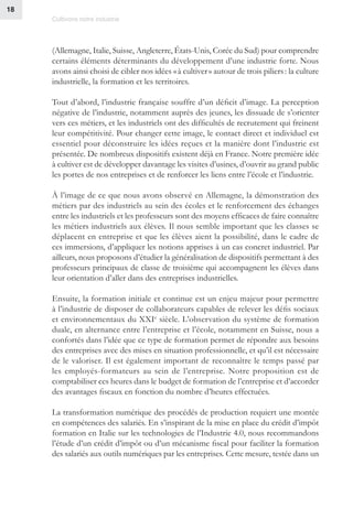Cultivons notre industrie
18
(Allemagne, Italie, Suisse, Angleterre, États-Unis, Corée du Sud) pour comprendre
certains éléments déterminants du développement d’une industrie forte. Nous
avons ainsi choisi de cibler nos idées « à cultiver » autour de trois piliers : la culture
industrielle, la formation et les territoires.
Tout d’abord, l’industrie française souffre d’un déficit d’image. La perception
négative de l’industrie, notamment auprès des jeunes, les dissuade de s’orienter
vers ces métiers, et les industriels ont des difficultés de recrutement qui freinent
leur compétitivité. Pour changer cette image, le contact direct et individuel est
essentiel pour déconstruire les idées reçues et la manière dont l’industrie est
présentée. De nombreux dispositifs existent déjà en France. Notre première idée
à cultiver est de développer davantage les visites d’usines, d’ouvrir au grand public
les portes de nos entreprises et de renforcer les liens entre l’école et l’industrie.
À l’image de ce que nous avons observé en Allemagne, la démonstration des
métiers par des industriels au sein des écoles et le renforcement des échanges
entre les industriels et les professeurs sont des moyens efficaces de faire connaître
les métiers industriels aux élèves. Il nous semble important que les classes se
déplacent en entreprise et que les élèves aient la possibilité, dans le cadre de
ces immersions, d’appliquer les notions apprises à un cas concret industriel. Par
ailleurs, nous proposons d’étudier la généralisation de dispositifs permettant à des
professeurs principaux de classe de troisième qui accompagnent les élèves dans
leur orientation d’aller dans des entreprises industrielles.
Ensuite, la formation initiale et continue est un enjeu majeur pour permettre
à l’industrie de disposer de collaborateurs capables de relever les défis sociaux
et environnementaux du XXIe
siècle. L’observation du système de formation
duale, en alternance entre l’entreprise et l’école, notamment en Suisse, nous a
confortés dans l’idée que ce type de formation permet de répondre aux besoins
des entreprises avec des mises en situation professionnelle, et qu’il est nécessaire
de le valoriser. Il est également important de reconnaître le temps passé par
les employés-formateurs au sein de l’entreprise. Notre proposition est de
comptabiliser ces heures dans le budget de formation de l’entreprise et d’accorder
des avantages fiscaux en fonction du nombre d’heures effectuées.
La transformation numérique des procédés de production requiert une montée
en compétences des salariés. En s’inspirant de la mise en place du crédit d’impôt
formation en Italie sur les technologies de l’Industrie 4.0, nous recommandons
l’étude d’un crédit d’impôt ou d’un mécanisme fiscal pour faciliter la formation
des salariés aux outils numériques par les entreprises. Cette mesure, testée dans un
 