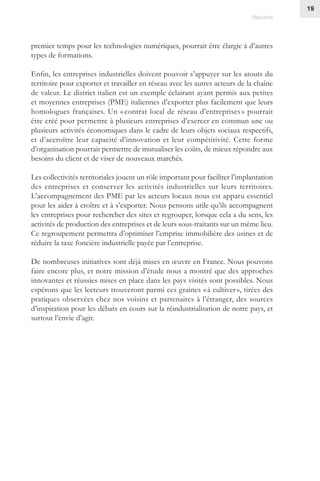 19
Résumé
premier temps pour les technologies numériques, pourrait être élargie à d’autres
types de formations.
Enfin, les entreprises industrielles doivent pouvoir s’appuyer sur les atouts du
territoire pour exporter et travailler en réseau avec les autres acteurs de la chaîne
de valeur. Le district italien est un exemple éclairant ayant permis aux petites
et moyennes entreprises (PME) italiennes d’exporter plus facilement que leurs
homologues françaises. Un « contrat local de réseau d’entreprises » pourrait
être créé pour permettre à plusieurs entreprises d’exercer en commun une ou
plusieurs activités économiques dans le cadre de leurs objets sociaux respectifs,
et d’accroître leur capacité d’innovation et leur compétitivité. Cette forme
d’organisation pourrait permettre de mutualiser les coûts, de mieux répondre aux
besoins du client et de viser de nouveaux marchés.
Les collectivités territoriales jouent un rôle important pour faciliter l’implantation
des entreprises et conserver les activités industrielles sur leurs territoires.
L’accompagnement des PME par les acteurs locaux nous est apparu essentiel
pour les aider à croître et à s’exporter. Nous pensons utile qu’ils accompagnent
les entreprises pour rechercher des sites et regrouper, lorsque cela a du sens, les
activités de production des entreprises et de leurs sous-traitants sur un même lieu.
Ce regroupement permettra d’optimiser l’emprise immobilière des usines et de
réduire la taxe foncière industrielle payée par l’entreprise.
De nombreuses initiatives sont déjà mises en œuvre en France. Nous pouvons
faire encore plus, et notre mission d’étude nous a montré que des approches
innovantes et réussies mises en place dans les pays visités sont possibles. Nous
espérons que les lecteurs trouveront parmi ces graines « à cultiver », tirées des
pratiques observées chez nos voisins et partenaires à l’étranger, des sources
d’inspiration pour les débats en cours sur la réindustrialisation de notre pays, et
surtout l’envie d’agir.
 