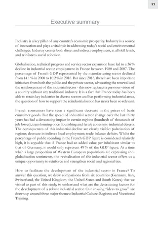 21
Executive summary
Industry is a key pillar of any country’s economic prosperity. Industry is a source
of innovation and plays a vital role in addressing today’s social and environmental
challenges. Industry creates both direct and indirect employment, at all skill levels,
and reinforces social cohesion.
Globalisation, technical progress and service sector expansion have led to a 36 %
decline in industrial sector employment in France between 1980 and 2007. The
percentage of French GDP represented by the manufacturing sector declined
from 14.1 % in 2000 to 10.2 % in 2016. But since 2016, there have been important
initiatives from both the public and the private sector, advocating the renewal and
the reinforcement of the industrial sector - this now replaces a previous vision of
a country without any traditional industry. It is a fact that France today has been
able to retain key industries in diverse sectors and has performing industrial areas,
the question of how to support the reindustrialisation has never been so relevant.
French consumers have seen a significant decrease in the prices of basic
consumer goods. But the speed of industrial sector change over the last thirty
years has had a devastating impact in certain regions (hundreds of thousands of
job losses), transforming once flourishing and fertile zones into industrial deserts.
The consequences of this industrial decline are clearly visible: polarisation of
regions; decrease in indirect local employment; trade balance deficits. Whilst the
percentage of public spending in the French GDP figure is considered relatively
high, it is arguable that if France had an added value per inhabitant similar to
that of Germany, it would only represent 49 % of the GDP figure. At a time
when a large proportion of Western European populations are expressing anti-
globalisation sentiments, the revitalisation of the industrial sector offers us a
unique opportunity to reinforce and strengthen social and regional ties.
How to facilitate the development of the industrial sector in France? To
answer this question, we drew comparisons from six countries (Germany, Italy,
Switzerland, the United Kingdom, the United States and South Korea) that we
visited as part of this study, to understand what are the determining factors for
the development of a robust industrial sector. Our ensuing “ideas to grow” are
drawn up around three major themes: Industrial Culture; Regions; and Vocational
Training.
 