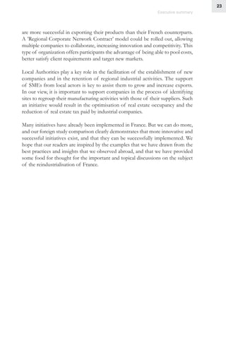 23
Executive summary
are more successful in exporting their products than their French counterparts.
A ’Regional Corporate Network Contract’ model could be rolled out, allowing
multiple companies to collaborate, increasing innovation and competitivity. This
type of organization offers participants the advantage of being able to pool costs,
better satisfy client requirements and target new markets.
Local Authorities play a key role in the facilitation of the establishment of new
companies and in the retention of regional industrial activities. The support
of SMEs from local actors is key to assist them to grow and increase exports.
In our view, it is important to support companies in the process of identifying
sites to regroup their manufacturing activities with those of their suppliers. Such
an initiative would result in the optimisation of real estate occupancy and the
reduction of real estate tax paid by industrial companies.
Many initiatives have already been implemented in France. But we can do more,
and our foreign study comparison clearly demonstrates that more innovative and
successful initiatives exist, and that they can be successfully implemented. We
hope that our readers are inspired by the examples that we have drawn from the
best practices and insights that we observed abroad, and that we have provided
some food for thought for the important and topical discussions on the subject
of the reindustrialisation of France.
 