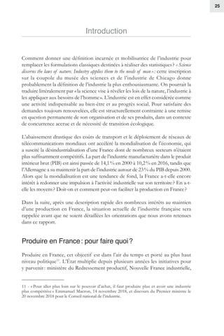 25
Introduction
Comment donner une définition incarnée et mobilisatrice de l’industrie pour
remplacer les formulations classiques destinées à réaliser des statistiques ? « Science
discerns the laws of nature. Industry applies them to the needs of man » : cette inscription
sur la coupole du musée des sciences et de l’industrie de Chicago donne
probablement la définition de l’industrie la plus enthousiasmante. On pourrait la
traduire littéralement par « la science vise à révéler les lois de la nature, l’industrie à
les appliquer aux besoins de l’homme ». L’industrie est en effet considérée comme
une activité indispensable au bien-être et au progrès social. Pour satisfaire des
demandes toujours renouvelées, elle est structurellement contrainte à une remise
en question permanente de son organisation et de ses produits, dans un contexte
de concurrence accrue et de nécessité de transition écologique.
L’abaissement drastique des coûts de transport et le déploiement de réseaux de
télécommunications mondiaux ont accéléré la mondialisation de l’économie, qui
a suscité la désindustrialisation d’une France dont de nombreux secteurs n’étaient
plus suffisamment compétitifs. La part de l’industrie manufacturière dans le produit
intérieur brut (PIB) est ainsi passée de 14,1 % en 2000 à 10,2 % en 2016, tandis que
l’Allemagne a su maintenir la part de l’industrie autour de 23 % du PIB depuis 2000.
Alors que la mondialisation est une tendance de fond, la France a-t-elle encore
intérêt à redonner une impulsion à l’activité industrielle sur son territoire ? En a-t-
elle les moyens ? Doit-on et comment peut-on faciliter la production en France ?
Dans la suite, après une description rapide des nombreux intérêts au maintien
d’une production en France, la situation actuelle de l’industrie française sera
rappelée avant que ne soient détaillées les orientations que nous avons retenues
dans ce rapport.
Produire en France : pour faire quoi ?
Produire en France, cet objectif est dans l’air du temps et porté au plus haut
niveau politique11
. L’État multiplie depuis plusieurs années les initiatives pour
y parvenir : ministère du Redressement productif, Nouvelle France industrielle,
11 - « Pour aller plus loin sur le pouvoir d’achat, il faut produire plus et avoir une industrie
plus compétitive » Emmanuel Macron, 14 novembre 2018, et discours du Premier ministre le
20 novembre 2018 pour le Conseil national de l’industrie.
 