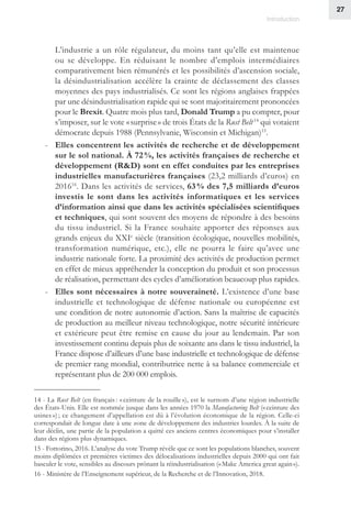 27
Introduction
L’industrie a un rôle régulateur, du moins tant qu’elle est maintenue
ou se développe. En réduisant le nombre d’emplois intermédiaires
comparativement bien rémunérés et les possibilités d’ascension sociale,
la désindustrialisation accélère la crainte de déclassement des classes
moyennes des pays industrialisés. Ce sont les régions anglaises frappées
par une désindustrialisation rapide qui se sont majoritairement prononcées
pour le Brexit. Quatre mois plus tard, Donald Trump a pu compter, pour
s’imposer, sur le vote « surprise » de trois États de la Rust Belt 14
qui votaient
démocrate depuis 1988 (Pennsylvanie, Wisconsin et Michigan)15
.
-- Elles concentrent les activités de recherche et de développement
sur le sol national. À 72 %, les activités françaises de recherche et
développement (RD) sont en effet conduites par les entreprises
industrielles manufacturières françaises (23,2 milliards d’euros) en
201616
. Dans les activités de services, 63 % des 7,5 milliards d’euros
investis le sont dans les activités informatiques et les services
d’information ainsi que dans les activités spécialisées scientifiques
et techniques, qui sont souvent des moyens de répondre à des besoins
du tissu industriel. Si la France souhaite apporter des réponses aux
grands enjeux du XXIe
siècle (transition écologique, nouvelles mobilités,
transformation numérique, etc.), elle ne pourra le faire qu’avec une
industrie nationale forte. La proximité des activités de production permet
en effet de mieux appréhender la conception du produit et son processus
de réalisation, permettant des cycles d’amélioration beaucoup plus rapides.
-- Elles sont nécessaires à notre souveraineté. L’existence d’une base
industrielle et technologique de défense nationale ou européenne est
une condition de notre autonomie d’action. Sans la maîtrise de capacités
de production au meilleur niveau technologique, notre sécurité intérieure
et extérieure peut être remise en cause du jour au lendemain. Par son
investissement continu depuis plus de soixante ans dans le tissu industriel, la
France dispose d’ailleurs d’une base industrielle et technologique de défense
de premier rang mondial, contributrice nette à sa balance commerciale et
représentant plus de 200 000 emplois.
14 - La Rust Belt (en français : « ceinture de la rouille »), est le surnom d’une région industrielle
des États-Unis. Elle est nommée jusque dans les années 1970 la Manufacturing Belt (« ceinture des
usines ») ; ce changement d’appellation est dû à l’évolution économique de la région. Celle-ci
correspondait de longue date à une zone de développement des industries lourdes. À la suite de
leur déclin, une partie de la population a quitté ces anciens centres économiques pour s’installer
dans des régions plus dynamiques.
15 - Fottorino, 2016. L’analyse du vote Trump révèle que ce sont les populations blanches, souvent
moins diplômées et premières victimes des délocalisations industrielles depuis 2000 qui ont fait
basculer le vote, sensibles au discours prônant la réindustrialisation (« Make America great again »).
16 - Ministère de l’Enseignement supérieur, de la Recherche et de l’Innovation, 2018.
 