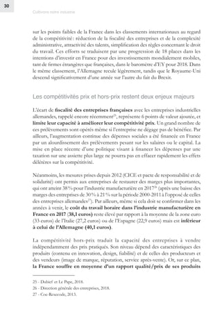 Cultivons notre industrie
30
sur les points faibles de la France dans les classements internationaux au regard
de la compétitivité : réduction de la fiscalité des entreprises et de la complexité
administrative, attractivité des talents, simplification des règles concernant le droit
du travail. Ces efforts se traduisent par une progression de 18 places dans les
intentions d’investir en France pour des investissements mondialement mobiles,
tant de firmes étrangères que françaises, dans le baromètre d’EY pour 2018. Dans
le même classement, l’Allemagne recule légèrement, tandis que le Royaume-Uni
descend significativement d’une année sur l’autre du fait du Brexit.
Les compétitivités prix et hors-prix restent deux enjeux majeurs
L’écart de fiscalité des entreprises françaises avec les entreprises industrielles
allemandes, rappelé encore récemment25
, représente 6 points de valeur ajoutée, et
limite leur capacité à améliorer leur compétitivité prix. Un grand nombre de
ces prélèvements sont opérés même si l’entreprise ne dégage pas de bénéfice. Par
ailleurs, l’augmentation continue des dépenses sociales a été financée en France
par un alourdissement des prélèvements pesant sur les salaires ou le capital. La
mise en place récente d’une politique visant à financer les dépenses par une
taxation sur une assiette plus large ne pourra pas en effacer rapidement les effets
délétères sur la compétitivité.
Néanmoins, les mesures prises depuis 2012 (CICE et pacte de responsabilité et de
solidarité) ont permis aux entreprises de restaurer des marges plus importantes,
qui ont atteint 38 % pour l’industrie manufacturière en 201726
(après une baisse des
marges des entreprises de 30 % à 21 % sur la période 2000-2011à l’opposé de celles
des entreprises allemandes27
). Par ailleurs, même si cela doit se confirmer dans les
années à venir, le coût du travail horaire dans l’industrie manufacturière en
France en 2017 (38,1 euros) reste élevé par rapport à la moyenne de la zone euro
(33 euros) de l’Italie (27,2 euros) ou de l’Espagne (22,9 euros) mais est inférieur
à celui de l’Allemagne (40,1 euros).
La compétitivité hors-prix traduit la capacité des entreprises à vendre
indépendamment des prix pratiqués. Son niveau dépend des caractéristiques des
produits (contenu en innovation, design, fiabilité) et de celles des producteurs et
des vendeurs (image de marque, réputation, service après-vente). Or, sur ce plan,
la France souffre en moyenne d’un rapport qualité/prix de ses produits
25 - Dubief et Le Pape, 2018.
26 - Direction générale des entreprises, 2018.
27 - Coe-Rexecode, 2013.
 