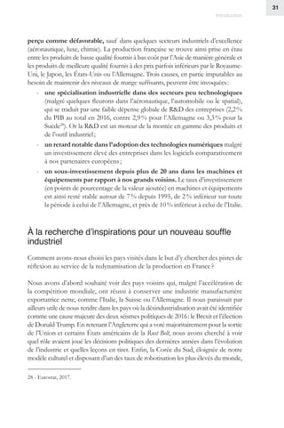 31
Introduction
perçu comme défavorable, sauf dans quelques secteurs industriels d’excellence
(aéronautique, luxe, chimie). La production française se trouve ainsi prise en étau
entre les produits de basse qualité fournis à bas coût par l’Asie de manière générale et
les produits de meilleure qualité fournis à des prix parfois inférieurs par le Royaume-
Uni, le Japon, les États-Unis ou l’Allemagne. Trois causes, en partie imputables au
besoin de maintenir des niveaux de marge suffisants, peuvent être invoquées :
-- une spécialisation industrielle dans des secteurs peu technologiques
(malgré quelques fleurons dans l’aéronautique, l’automobile ou le spatial),
qui se traduit par une faible dépense globale de RD des entreprises (2,2 %
du PIB au total en 2016, contre 2,9 % pour l’Allemagne ou 3,3 % pour la
Suède28
). Or la RD est un moteur de la montée en gamme des produits et
de l’outil industriel ;
-- un retard notable dans l’adoption des technologies numériques malgré
un investissement élevé des entreprises dans les logiciels comparativement
à nos partenaires européens ;
-- un sous-investissement depuis plus de 20 ans dans les machines et
équipements par rapport à nos grands voisins. Le taux d’investissement
(en points de pourcentage de la valeur ajoutée) en machines et équipements
est ainsi resté stable autour de 7 % depuis 1995, de 2 % inférieur sur toute
la période à celui de l’Allemagne, et près de 10 % inférieur à celui de l’Italie.
À la recherche d’inspirations pour un nouveau souffle
industriel
Comment avons-nous choisi les pays visités dans le but d’y chercher des pistes de
réflexion au service de la redynamisation de la production en France ?
Nous avons d’abord souhaité voir des pays voisins qui, malgré l’accélération de
la compétition mondiale, ont réussi à conserver une industrie manufacturière
exportatrice nette, comme l’Italie, la Suisse ou l’Allemagne. Il nous paraissait par
ailleurs utile de nous rendre dans les pays où la désindustrialisation avait été identifiée
comme une cause majeure des deux séismes politiques de 2016 : le Brexit et l’élection
de Donald Trump. En retenant l’Angleterre qui a voté majoritairement pour la sortie
de l’Union et certains États américains de la Rust Belt, nous avons cherché à voir
quel rôle avaient joué les décisions politiques des dernières années dans l’évolution
de l’industrie et quelles leçons en tirer. Enfin, la Corée du Sud, éloignée de notre
modèle culturel et disposant d’un des taux de robotisation les plus élevés du monde,
28 - Eurostat, 2017.
 