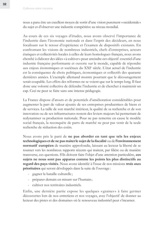 Cultivons notre industrie
32
nous a paru être un excellent moyen de sortir d’une vision purement « occidentale »
du sujet et d’observer une industrie compétitive au niveau mondial.
Au cours de ces six voyages d’études, nous avons observé l’importance de
l’industrie dans l’économie nationale et dans l’esprit des décideurs, en nous
focalisant sur le retour d’expérience et l’examen de dispositifs existants. En
confrontant les visions de nombreux industriels, chefs d’entreprises, acteurs
étatiques et collectivités locales à celles de leurs homologues français, nous avons
cherché à élaborer des idées « à cultiver » pour atteindre cet objectif essentiel d’une
industrie française performante et ouverte sur le monde, capable de répondre
aux enjeux économiques et sociétaux du XXIe
siècle. L’état actuel de l’industrie
est la conséquence de choix politiques, économiques et collectifs des quarante
dernières années. L’exemple allemand montre pourtant que le découragement
serait coupable. Les effets des réformes ne se voient que sur le temps long. Il faut
donc une volonté collective de défendre l’industrie et de chercher à maintenir un
cap. Ceci ne peut se faire sans une intense pédagogie.
La France dispose d’atouts et de potentiels d’amélioration considérables pour
augmenter la part de valeur ajoutée de ses entreprises productrices de biens et
de services. La taille de son marché intérieur, la qualité de sa recherche et de son
innovation ou de ses infrastructures restent des leviers majeurs lui permettant de
redynamiser sa production nationale. Pour ne pas remettre en cause le modèle
social français, la reconquête de parts de marché ne peut pas venir de la seule
recherche de réduction des coûts.
Nous avons pris le parti de ne pas aborder en tant que tels les enjeux
technologiques et de ne pas traiter le sujet de la fiscalité ou de l’environnement
normatif européen de manière approfondie, laissant au lecteur la liberté de se
tourner vers les nombreux rapports récents qui traitent, par filière ou de manière
transverse, ces questions. S’ils doivent faire l’objet d’une attention particulière, ces
sujets ne nous sont pas apparus comme les points les plus distinctifs au
regard des pays visités. Nous avons identifié à l’issue de nos missions trois axes
prioritaires qui seront développés dans la suite de l’ouvrage :
-- gagner la bataille culturelle ;
-- préparer demain en misant sur l’humain ;
-- cultiver nos territoires industriels.
Enfin, une dernière partie expose les quelques « graines » à faire germer
découvertes lors de nos entretiens et nos voyages, avec l’objectif de donner au
lecteur des pistes et des domaines où le renouveau industriel peut s’incarner.
 