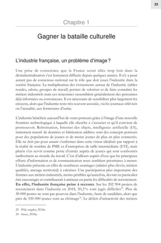 33
Chapitre 1
Gagner la bataille culturelle
L’industrie française, un problème d’image ?
Une prise de conscience que la France serait allée trop loin dans la
désindustrialisation s’est lentement diffusée depuis quelques années. Il n’y a pour
autant pas de consensus national sur le rôle que doit jouer l’industrie dans la
société française. La multiplication des événements autour de l’industrie (tables
rondes, salons, groupes de travail) permet de valoriser et de faire connaître les
métiers industriels mais ces rencontres rassemblent généralement des personnes
déjà informées ou convaincues. Il est nécessaire de sensibiliser plus largement les
citoyens, alors que l’industrie reste très souvent associée, via les journaux télévisés
ou l’actualité, aux fermetures d’usine.
L’industrie bénéficie aujourd’hui de vents porteurs grâce à l’image d’une nouvelle
frontière technologique à laquelle elle cherche à s’associer et qu’il convient de
promouvoir. Robotisation, Internet des objets, intelligence artificielle (IA),
traitement massif de données et fabrication additive sont des concepts porteurs
pour des populations de jeunes et de moins jeunes de plus en plus connectés.
Elle ne doit pas pour autant s’enfermer dans cette vision idéalisée par rapport à
la réalité de nombre de PME et d’entreprises de taille intermédiaire (ETI), mais
plutôt s’en servir comme porte d’entrée auprès de jeunes qui sont confrontés
tardivement au monde du travail. C’est d’ailleurs auprès d’eux que les principaux
efforts d’information et de communication nous semblent prioritaires à mener.
L’industrie présente en effet de nombreux avantages (salaires plus élevés, métiers
qualifiés, ancrage territorial) à valoriser. Une participation plus importante des
femmes aux métiers industriels, moins pénibles qu’autrefois, devrait en particulier
être encouragée et contribuerait à atténuer en partie les difficultés de recrutement.
En effet, l’industrie française peine à recruter. Sur les 202 904 projets de
recrutement dans l’industrie en 2018, 50,3 % sont jugés difficiles29
. Plus de
30 000 postes ne sont pas pourvus dans l’industrie, faute de candidats, alors que
près de 550 000 jeunes sont au chômage30
. Le déficit d’attractivité des métiers
29 - Pôle emploi, 2018a.
30 - Insee, 2018a.
 