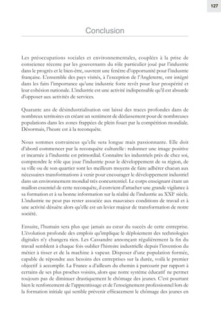 127
Conclusion
Les préoccupations sociales et environnementales, couplées à la prise de
conscience récente par les gouvernants du rôle particulier joué par l’industrie
dans le progrès et le bien-être, ouvrent une fenêtre d’opportunité pour l’industrie
française. L’ensemble des pays visités, à l’exception de l’Angleterre, ont intégré
dans les faits l’importance qu’une industrie forte revêt pour leur prospérité et
leur cohésion nationale. L’industrie est une activité indispensable qu’il est absurde
d’opposer aux activités de services.
Quarante ans de désindustrialisation ont laissé des traces profondes dans de
nombreux territoires en créant un sentiment de déclassement pour de nombreuses
populations dans les zones frappées de plein fouet par la compétition mondiale.
Désormais, l’heure est à la reconquête.
Nous sommes convaincus qu’elle sera longue mais passionnante. Elle doit
d’abord commencer par la reconquête culturelle : redonner une image positive
et incarnée à l’industrie est primordial. Connaître les industriels près de chez soi,
comprendre le rôle que joue l’industrie pour le développement de sa région, de
sa ville ou de son quartier sont les meilleurs moyens de faire adhérer chacun aux
nécessaires transformations à venir pour encourager le développement industriel
dans un environnement mondial très concurrentiel. Le corps enseignant étant un
maillon essentiel de cette reconquête, il convient d’attacher une grande vigilance à
sa formation et à sa bonne information sur la réalité de l’industrie au XXIe
 siècle.
L’industrie ne peut pas rester associée aux mauvaises conditions de travail et à
une activité désuète alors qu’elle est un levier majeur de transformation de notre
société.
Ensuite, l’humain sera plus que jamais au cœur du succès de cette entreprise.
L’évolution profonde des emplois qu’implique le déploiement des technologies
digitales n’y changera rien. Les Cassandre annonçant régulièrement la fin du
travail semblent à chaque fois oublier l’histoire industrielle depuis l’invention du
métier à tisser et de la machine à vapeur. Disposer d’une population formée,
capable de répondre aux besoins des entreprises sur la durée, voilà le premier
objectif à accomplir. La France a d’ailleurs du chemin à parcourir par rapport à
certains de ses plus proches voisins, alors que notre système éducatif ne permet
toujours pas de diminuer drastiquement le chômage des jeunes. C’est pourtant
bien le renforcement de l’apprentissage et de l’enseignement professionnel lors de
la formation initiale qui semble prévenir efficacement le chômage des jeunes en
 