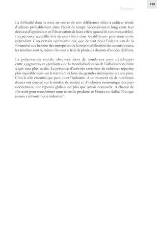 129
Conclusion
La difficulté dans la mise en œuvre de nos différentes idées à cultiver réside
d’ailleurs probablement dans l’écart de temps nécessairement long entre leur
décision d’application et l’observation de leurs effets (quand ils sont mesurables).
L’expérience recueillie lors de nos visites dans les différents pays nous invite
cependant à un certain optimisme car, que ce soit pour l’adaptation de la
formation aux besoins des entreprises ou la responsabilisation des acteurs locaux,
les résultats sont là, même s’ils sont le fruit de plusieurs dizaines d’années d’efforts.
La polarisation sociale observée dans de nombreux pays développés
entre « gagnants » et « perdants » de la mondialisation ou de l’urbanisation invite
à agir sans plus tarder. La présence d’activités créatrices de richesses réparties
plus équitablement sur le territoire et hors des grandes métropoles est une piste.
C’est le rôle essentiel que peut jouer l’industrie. À un moment où de nombreux
doutes ont émergé sur le modèle de société et d’inclusion économique des pays
occidentaux, une réponse globale est plus que jamais nécessaire. À chacun de
s’investir pour transformer cette envie de produire en France en réalité. Plus que
jamais, cultivons notre industrie !
 