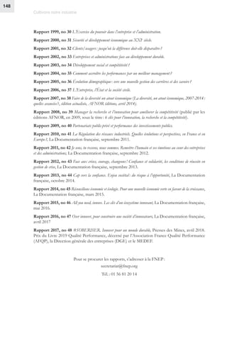 Cultivons notre industrie
148
Rapport 1999, no 30 L’Exercice du pouvoir dans l’entreprise et l’administration.
Rapport 2000, no 31 Sécurité et développement économique au XXIe
siècle.
Rapport 2001, no 32 Clients/usagers : jusqu’où la différence doit-elle disparaître ?
Rapport 2002, no 33 Entreprises et administrations face au développement durable.
Rapport 2003, no 34 Développement social et compétitivité ?
Rapport 2004, no 35 Comment accroître les performances par un meilleur management ?
Rapport 2005, no 36 Évolution démographique : vers une nouvelle gestion des carrières et des savoirs ?
Rapport 2006, no 37 L’Entreprise, l’État et la société civile.
Rapport 2007, no 38 Faire de la diversité un atout économique (La diversité, un atout économique, 2007-2014 :
quelles avancées ?, édition actualisée, AFNOR éditions, avril 2014).
Rapport 2008, no 39 Manager la recherche et l’innovation pour améliorer la compétitivité (publié par les
éditions AFNOR, en 2009, sous le titre : 6 clés pour l’innovation, la recherche et la compétitivité).
Rapport 2009, no 40 Partenariats public-privé et performance des investissements publics.
Rapport 2010, no 41 La Régulation des réseaux industriels. Quelles évolutions et perspectives, en France et en
Europe ?, La Documentation française, septembre 2011.
Rapport 2011, no 42 Je sens, tu ressens, nous sommes. Remettre l’humain et ses émotions au cœur des entreprises
et des administrations, La Documentation française, septembre 2012.
Rapport 2012, no 43 Face aux crises, courage, changeons ! Confiance et solidarité, les conditions de réussite en
gestion de crise, La Documentation française, septembre 2013.
Rapport 2013, no 44 Cap vers la confiance. Enjeu sociétal : du risque à l’opportunité, La Documentation
française, octobre 2014.
Rapport 2014, no 45 Réconcilions économie et écologie. Pour une nouvelle économie verte en faveur de la croissance,
La Documentation française, mars 2015.
Rapport 2015, no 46 All you need, innove. Les clés d’un écosystème innovant, La Documentation française,
mai 2016.
Rapport 2016, no 47 Oser innover, pour construire une société d’innovateurs, La Documentation française,
avril 2017
Rapport 2017, no 48 #SOBERISER. Innover pour un monde durable, Presses des Mines, avril 2018.
Prix du Livre 2019 Qualité Performance, décerné par l’Association France Qualité Performance
(AFQP), la Direction générale des entreprises (DGE) et le MEDEF.
Pour se procurer les rapports, s’adresser à la FNEP :
secretariat@fnep.org
Tél. : 01 56 81 20 14
 