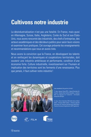 Cultivons notre industrie
Un défi culturel, humain et territorial
PressesdesMines
Préface de Thierry Weil
FNEP
Cultivons notre industrie
La désindustrialisation n’est pas une fatalité. En France, mais aussi
en Allemagne, Suisse, Italie, Angleterre, Corée du Sud et aux États-
Unis, nous avons rencontré des industriels, des chefs d’entreprise, des
acteurs académiques et des décideurs publics pour saisir leurs visions
et examiner leurs pratiques. Cet ouvrage présente les enseignements
et recommandations que nous en avons tirés.
Nous avons la conviction que la France, en développant les talents
et en renforçant les dynamiques et coopérations territoriales, doit
soutenir une industrie ambitieuse et performante, condition d’une
économie forte. Culture industrielle, investissement sur l’humain et
implication des territoires sont les ferments d’une renaissance. Plus
que jamais, il faut cultiver notre industrie !
19 euros
Les coauteurs (de gauche à droite) :
1er
rang : Jacques Tassy (RTE) – Nawal Desindes (Air
France) – Charles-Henri Guillot (Transdev) – Caroline
Mini (La Fabrique de l’industrie) – Christophe
Mieyeville (GRTgaz)
2e
rang : Simon Desindes (Ministère des armées/
DGA) – François Robin (Atos) – Antoine Lagoutte
(Ministère de l’Intérieur/Gendarmerie Nationale) –
Charles-Emmanuel Impallomeni (ADP Ingénierie)
CultivonsnotreindustrieUndéficulturel,humainetterritorial
Cultivons-industrie.indd 1 12/04/2019 10:35
 