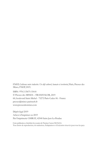 FNEP, Cultivons notre industrie. Un défi culturel, humain et territorial, Paris, Presses des
Mines, FNEP, 2019.
ISBN : 978-2-35671-554-8
© Presses des MINES – TRANSVALOR, 2019
60, boulevard Saint-Michel - 75272 Paris Cedex 06 - France
presses@mines-paristech.fr
www.pressesdesmines.com
Dépôt légal 2019
Achevé d’imprimer en 2019
Par l’imprimerie CHIRAT, 42540 Saint-Just-La-Pendue
Cette publication a bénéficié du soutien de l’Institut Carnot M.I.N.E.S.
Tous droits de reproduction, de traduction, d’adaptation et d’exécution réservés pour tous les pays.
 