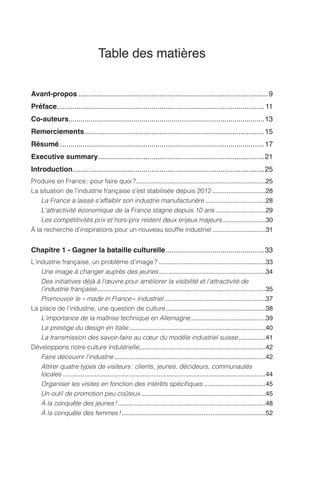 Table des matières
Avant-propos������������������������������������������������������������������������������������������������9
Préface�������������������������������������������������������������������������������������������������������� 11
Co-auteurs���������������������������������������������������������������������������������������������������13
Remerciements�������������������������������������������������������������������������������������������15
Résumé�������������������������������������������������������������������������������������������������������17
Executive summary������������������������������������������������������������������������������������21
Introduction�������������������������������������������������������������������������������������������������25
Produire en France : pour faire quoi ?�������������������������������������������������������������������������25
La situation de l’industrie française s’est stabilisée depuis 2012������������������������������28
La France a laissé s’affaiblir son industrie manufacturière����������������������������������28
L’attractivité économique de la France stagne depuis 10 ans����������������������������29
Les compétitivités prix et hors-prix restent deux enjeux majeurs������������������������30
À la recherche d’inspirations pour un nouveau souffle industriel������������������������������31
Chapitre 1 - Gagner la bataille culturelle��������������������������������������������������33
L’industrie française, un problème d’image ?������������������������������������������������������������33
Une image à changer auprès des jeunes������������������������������������������������������������34
Des initiatives déjà à l’œuvre pour améliorer la visibilité et l’attractivité de
l’industrie française�����������������������������������������������������������������������������������������������35
Promouvoir le « made in France » industriel���������������������������������������������������������37
La place de l’industrie, une question de culture��������������������������������������������������������38
L’importance de la maîtrise technique en Allemagne������������������������������������������39
Le prestige du design en Italie�����������������������������������������������������������������������������40
La transmission des savoir-faire au cœur du modèle industriel suisse���������������41
Développons notre culture industrielle����������������������������������������������������������������������42
Faire découvrir l’industrie�������������������������������������������������������������������������������������42
Attirer quatre types de visiteurs : clients, jeunes, décideurs, communautés
locales������������������������������������������������������������������������������������������������������������������44
Organiser les visites en fonction des intérêts spécifiques�����������������������������������45
Un outil de promotion peu coûteux����������������������������������������������������������������������45
À la conquête des jeunes !�����������������������������������������������������������������������������������48
À la conquête des femmes !���������������������������������������������������������������������������������52
 