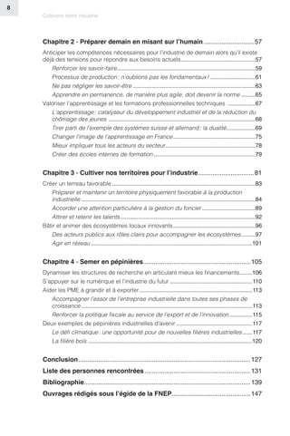 Cultivons notre industrie
8
Chapitre 2 - Préparer demain en misant sur l’humain����������������������������57
Anticiper les compétences nécessaires pour l’industrie de demain alors qu’il existe
déjà des tensions pour répondre aux besoins actuels����������������������������������������������57
Renforcer les savoir-faire��������������������������������������������������������������������������������������59
Processus de production : n’oublions pas les fondamentaux !����������������������������61
Ne pas négliger les savoir-être����������������������������������������������������������������������������63
Apprendre en permanence, de manière plus agile, doit devenir la norme���������65
Valoriser l’apprentissage et les formations professionnelles techniques �����������������67
L’apprentissage : catalyseur du développement industriel et de la réduction du
chômage des jeunes �������������������������������������������������������������������������������������������68
Tirer parti de l’exemple des systèmes suisse et allemand : la dualité������������������69
Changer l’image de l’apprentissage en France���������������������������������������������������75
Mieux impliquer tous les acteurs du secteur��������������������������������������������������������78
Créer des écoles internes de formation���������������������������������������������������������������79
Chapitre 3 - Cultiver nos territoires pour l’industrie�������������������������������81
Créer un terreau favorable�����������������������������������������������������������������������������������������83
Préparer et maintenir un territoire physiquement favorable à la production
industrielle������������������������������������������������������������������������������������������������������������84
Accorder une attention particulière à la gestion du foncier���������������������������������89
Attirer et retenir les talents������������������������������������������������������������������������������������92
Bâtir et animer des écosystèmes locaux innovants���������������������������������������������������96
Des acteurs publics aux rôles clairs pour accompagner les écosystèmes���������97
Agir en réseau����������������������������������������������������������������������������������������������������101
Chapitre 4 - Semer en pépinières�����������������������������������������������������������105
Dynamiser les structures de recherche en articulant mieux les financements�������106
S’appuyer sur le numérique et l’industrie du futur���������������������������������������������������110
Aider les PME à grandir et à exporter����������������������������������������������������������������������113
Accompagner l’essor de l’entreprise industrielle dans toutes ses phases de
croissance����������������������������������������������������������������������������������������������������������113
Renforcer la politique fiscale au service de l’export et de l’innovation��������������115
Deux exemples de pépinières industrielles d’avenir�����������������������������������������������117
Le défi climatique : une opportunité pour de nouvelles filières industrielles������117
La filière bois������������������������������������������������������������������������������������������������������120
Conclusion������������������������������������������������������������������������������������������������127
Liste des personnes rencontrées�����������������������������������������������������������131
Bibliographie���������������������������������������������������������������������������������������������139
Ouvrages rédigés sous l’égide de la FNEP�������������������������������������������147
 