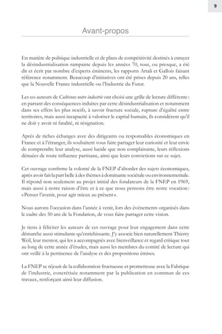 9
Avant-propos
En matière de politique industrielle et de plans de compétitivité destinés à enrayer
la désindustrialisation rampante depuis les années 70, tout, ou presque, a été
dit et écrit par nombre d’experts éminents, les rapports Attali et Gallois faisant
référence notamment. Beaucoup d’initiatives ont été prises depuis 20 ans, telles
que la Nouvelle France industrielle ou l’Industrie du Futur.
Les co-auteurs de Cultivons notre industrie ont choisi une grille de lecture différente :
en partant des conséquences induites par cette désindustrialisation et notamment
dans ses effets les plus nocifs, à savoir fracture sociale, rupture d’égalité entre
territoires, mais aussi incapacité à valoriser le capital humain, ils considèrent qu’il
ne doit y avoir ni fatalité, ni résignation.
Après de riches échanges avec des dirigeants ou responsables économiques en
France et à l’étranger, ils souhaitent vous faire partager leur curiosité et leur envie
de comprendre leur analyse, aussi lucide que non complaisante, leurs réflexions
dénuées de toute influence partisane, ainsi que leurs convictions sur ce sujet.
Cet ouvrage confirme la volonté de la FNEP d’aborder des sujets économiques,
aprèsavoirfaitlapartbelleàdesthèmesàdominantesociétaleouenvironnementale.
Il répond non seulement au projet initial des fondateurs de la FNEP en 1969,
mais aussi à notre raison d’être et à ce que nous pensons être notre vocation :
« Penser l’avenir, pour agir mieux au présent ».
Nous aurons l’occasion dans l’année à venir, lors des événements organisés dans
le cadre des 50 ans de la Fondation, de vous faire partager cette vision.
Je tiens à féliciter les auteurs de cet ouvrage pour leur engagement dans cette
démarche aussi stimulante qu’enrichissante. J’y associe bien naturellement Thierry
Weil, leur mentor, qui les a accompagnés avec bienveillance et regard critique tout
au long de cette année d’études, mais aussi les membres du comité de lecture qui
ont veillé à la pertinence de l’analyse et des propositions émises.
La FNEP se réjouit de la collaboration fructueuse et prometteuse avec la Fabrique
de l’industrie, concrétisée notamment par la publication en commun de ces
travaux, renforçant ainsi leur diffusion.
 