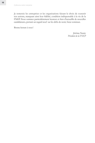 Cultivons notre industrie
10
Je remercie les entreprises et les organisations faisant le choix de soutenir
nos actions, marquant ainsi leur fidélité, condition indispensable à la vie de la
FNEP. Nous sommes particulièrement heureux et fiers d’accueillir de nouvelles
candidatures, portant un regard neuf sur les défis de notre futur commun.
Bonne lecture à tous !
Jérôme Nanty
Président de la FNEP
 