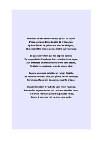Pour tant de ces amours en qui je n'ai pu croire,
     L'espace d'une danse hantée de crépuscule,
    Qui me faisait de peines ma vie s'en éloigner,
 Et me remettre encore de ces mains sur l'ouvrage.


      Le passé revenant sur nos espoirs perdus,
Ils me guettaient toujours d'un coin des rêves sages,
  Aux entrelacs brumeux de mes nuits sans bleuté,
     Où étais-tu ma douce, je ne te voyais plus.


    Comme une page oubliée, un roman dissolu,
Les mots ne venaient plus, ma plume faisait naufrage,
   Sur des récifs au loin dans de pressants orages.


  Et quand soudain à l'aube ta voix m'est revenue,
Comme les vagues rondes qui tournent sous les nues,
    Tu m'avais retrouvé dans mes pauvres folies,
      J'étais à nouveau toi, tu étais mon amie.
 