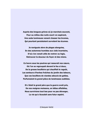 Auprès des longues grèves où je marchais souvent,
    Pour au milieu des nuits courir en espérant,
  Une aube lumineuse venant chasser les brumes,
  Qui pourtant persistaient survolant les écumes.


      Je naviguais alors de plages alanguies,
   En des automnes humides aux ciels incertains,
     D'où s'en venait utile de rentrer au logis,
    Retrouver la douceur du foyer et des miens.


 Ce havre sous les poutres qui rassurait nos cœurs,
    Où l'on se regroupait devant le feu si doux,
   De la grosse bouilloire qui chauffait le ragoût,
Les senteurs d'herbes fraîches du jardin des labeurs,
  Que ces bouillons de viandes adoucis de gelées,
Parfumaient la grand pièce de tendresses oubliées.


  Et c'était le grand père que la guerre avait pris,
   De nos maigres moissons, en bêtes affaiblies,
  Nous survivions tout bas pour ne pas déranger,
       La vie qui s'écoulait sans futur espéré.




                   ©Jacques Varlot
 