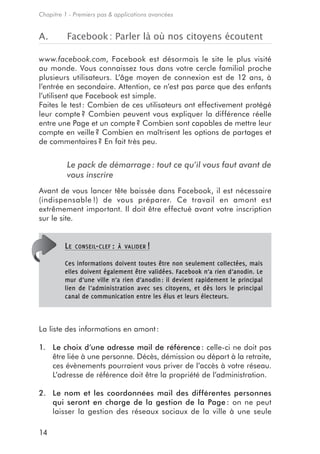 Chapitre 1 - Premiers pas & applications avancées


A.        Facebook : Parler là où nos citoyens écoutent

www.facebook.com, Facebook est désormais le site le plus visité
au monde. Vous connaissez tous dans votre cercle familial proche
plusieurs utilisateurs. L’âge moyen de connexion est de 12 ans, à
l’entrée en secondaire. Attention, ce n’est pas parce que des enfants
l’utilisent que Facebook est simple.
Faites le test : Combien de ces utilisateurs ont effectivement protégé
leur compte ? Combien peuvent vous expliquer la différence réelle
entre une Page et un compte ? Combien sont capables de mettre leur
compte en veille ? Combien en maîtrisent les options de partages et
de commentaires ? En fait très peu.


          Le pack de démarrage : tout ce qu’il vous faut avant de
          vous inscrire
Avant de vous lancer tête baissée dans Facebook, il est nécessaire
(indispensable !) de vous préparer. Ce travail en amont est
extrêmement important. Il doit être effectué avant votre inscription
sur le site.


         LE   CONSEIL- CLEF : À VALIDER !

         Ces informations doivent toutes être non seulement collectées, mais
         elles doivent également être validées. Facebook n’a rien d’anodin. Le
         mur d’une ville n’a rien d’anodin : il devient rapidement le principal
         lien de l’administration avec ses citoyens, et dès lors le principal
         canal de communication entre les élus et leurs électeurs.



La liste des informations en amont :

1. Le choix d’une adresse mail de référence : celle-ci ne doit pas
   être liée à une personne. Décès, démission ou départ à la retraite,
   ces évènements pourraient vous priver de l’accès à votre réseau.
   L’adresse de référence doit être la propriété de l’administration.

2. Le nom et les coordonnées mail des différentes personnes
   qui seront en charge de la gestion de la Page : on ne peut
   laisser la gestion des réseaux sociaux de la ville à une seule

14
 