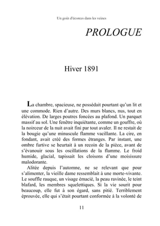 Un goût d’écorces dans les veines
11
PROLOGUE
Hiver 1891
La chambre, spacieuse, ne possédait pourtant qu’un lit et
une commode. Rien d’autre. Des murs blancs, nus, tout en
élévation. De larges poutres foncées au plafond. Un parquet
massif au sol. Une fenêtre inquiétante, comme un gouffre, où
la noirceur de la nuit avait fini par tout avaler. Il ne restait de
la bougie qu’une minuscule flamme vacillante. La cire, en
fondant, avait créé des formes étranges. Par instant, une
ombre furtive se heurtait à un recoin de la pièce, avant de
s’évanouir sous les oscillations de la flamme. Le froid
humide, glacial, tapissait les cloisons d’une moisissure
malodorante.
Alitée depuis l’automne, ne se relevant que pour
s’alimenter, la vieille dame ressemblait à une morte-vivante.
Le souffle rauque, un visage émacié, la peau ravinée, le teint
blafard, les membres squelettiques. Si la vie sourit pour
beaucoup, elle fut à son égard, sans pitié. Terriblement
éprouvée, elle qui s’était pourtant conformée à la volonté de
 
