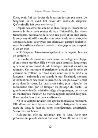 Un goût d’écorces dans les veines
12
Dieu, avait fini par douter de la raison de son existence. Le
Seigneur lui en avait fait baver des ronds de chapeau.
Qu’avait-elle fait pour mériter ça ?
Depuis des semaines elle ne se chauffait plus, incapable de
trouver la force pour rentrer du bois. Frigorifiée, les lèvres
tremblantes, recouverte de la tête aux pieds d’un drap jauni,
le corps emmitouflé sous plusieurs couches de vêtements, elle
songea soudain : Je croyais que Dieu avait partagé équitable-
ment la souffrance dans ce monde. J’ai reçu plus que ma part.
C’en est trop.
« Oh Seigneur, laissez-moi à présent partir en paix. Je vous
en conjure. »
Le moulin devenait son sanctuaire, un refuge enveloppé
d’un silence morbide. Elle y vivait seule depuis si longtemps
qu’elle ne se souvenait plus du bruit que faisaient les ailes en
tournant. Ce murmure si particulier produit par la toile de
chanvre en frottant l’air. Son mari avait trouvé la mort à la
lanterne – le niveau le plus haut de la tour. Un simple moment
d’inattention et bêtement, la manche de son pull-over s’était
prise dans le rouet. Le bras avait suivi, puis l’épaule. Le
mécanisme finit par se bloquer au passage du buste. La
grande roue dentée, véritable piège d’engrenages, eut raison
du malheureux meunier. La mort le regarda au fond des yeux.
Il succomba dans d’atroces souffrances.
Ne le voyant pas revenir, son épouse monta à sa rencontre.
Elle découvrit avec horreur son cadavre baignant dans une
mare de sang, le haut du corps complètement désarticulé.
Vision de cauchemar !
Aujourd’hui elle ne réclamait pas la lune. Juste une
présence, un peu de chaleur humaine. Mais elle ne percevait
 