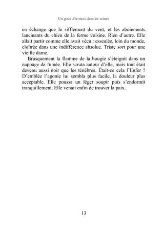 Un goût d’écorces dans les veines
13
en échange que le sifflement du vent, et les aboiements
lancinants du chien de la ferme voisine. Rien d’autre. Elle
allait partir comme elle avait vécu : esseulée, loin du monde,
cloîtrée dans une indifférence absolue. Triste sort pour une
vieille dame.
Brusquement la flamme de la bougie s’éteignit dans un
nappage de fumée. Elle scruta autour d’elle, mais tout était
devenu aussi noir que les ténèbres. Était-ce cela l’Enfer ?
D’emblée l’agonie lui sembla plus facile, la douleur plus
acceptable. Elle poussa un léger soupir puis s’endormit
tranquillement. Elle venait enfin de trouver la paix.
 