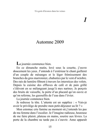 Un goût d’écorces dans les veines
15
1
Automne 2009
La journée commence bien.
En ce dimanche matin, lové sous la couette, j’ouvre
doucement les yeux. J’entends à l’extérieur le chant guilleret
d’un couple de mésanges et le léger frémissement des
branches du gros marronnier, chahutées par le vent d’octobre.
Des rais de lumière filtrent à travers les interstices des volets.
Depuis la cuisine des effluves de café et de pain grillé
s’élèvent en se mélangeant jusqu’à mes narines. Je perçois
des bruits de vaisselle, la porte d’un placard qu’on ouvre et
qu’on referme, les gazouillis de l’eau dans l’évier.
La journée commence bien.
Je redresse la tête. L’attente est un supplice : « Vais-je
avoir le privilège de prendre mon petit-déjeuner au lit ? »
Mon estomac crie famine au moment où j’entends les pas
de ma femme dans l’escalier. Je l’imagine radieuse, heureuse
de me faire plaisir, plateau en mains, sourire aux lèvres. La
porte de la chambre ne tarde pas à s’ouvrir. Anne apparaît
 