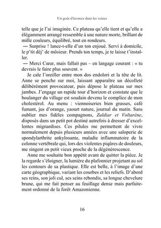 Un goût d’écorces dans les veines
16
telle que je l’ai imaginée. Ce plateau qu’elle tient et qu’elle a
élégamment arrangé ressemble à une nature morte, brillant de
mille couleurs, équilibré, tout en rondeurs.
― Surprise ! lance-t-elle d’un ton enjoué. Servi à domicile,
le p’tit déj’ de môsieur. Prends ton temps, je te laisse t’instal-
ler.
― Merci Cœur, mais fallait pas – en langage courant : « tu
devrais le faire plus souvent. »
Je cale l’oreiller entre mon dos endolori et la tête de lit.
Anne se penche sur moi, laissant apparaître un décolleté
délibérément provocateur, puis dépose le plateau sur mes
jambes. J’engage un rapide tour d’horizon et constate que le
boulanger du village est soudain devenu le complice de mon
cholestérol. Au menu : viennoiseries bien grasses, café
fumant, jus d’orange, yaourt nature, journal du matin. Sans
oublier mes fidèles compagnons, Zaldiar et Voltarène,
disposés dans un petit pot destiné autrefois à dresser d’excel-
lentes mignardises. Ces pilules me permettent de vivre
normalement depuis plusieurs années avec une saloperie de
spondylarthrite ankylosante, maladie inflammatoire de la
colonne vertébrale qui, lors des violentes piqûres de douleurs,
me singent en petit vieux proche de la dégénérescence.
Anne me souhaite bon appétit avant de quitter la pièce. Je
la regarde s’éloigner, la lumière du plafonnier projetant au sol
les contours de sa plastique. Elle est belle, à l’image d’une
carte géographique, variant les courbes et les reliefs. D’abord
ses reins, son joli cul, ses seins rebondis, sa longue chevelure
brune, qui me fait penser au feuillage dense mais parfaite-
ment ordonné de la forêt Amazonienne.
 
