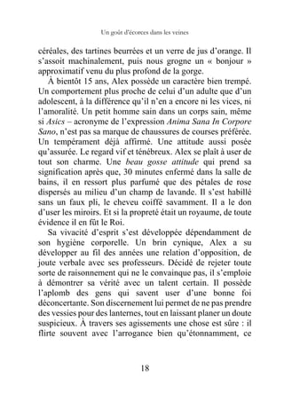 Un goût d’écorces dans les veines
18
céréales, des tartines beurrées et un verre de jus d’orange. Il
s’assoit machinalement, puis nous grogne un « bonjour »
approximatif venu du plus profond de la gorge.
À bientôt 15 ans, Alex possède un caractère bien trempé.
Un comportement plus proche de celui d’un adulte que d’un
adolescent, à la différence qu’il n’en a encore ni les vices, ni
l’amoralité. Un petit homme sain dans un corps sain, même
si Asics – acronyme de l’expression Anima Sana In Corpore
Sano, n’est pas sa marque de chaussures de courses préférée.
Un tempérament déjà affirmé. Une attitude aussi posée
qu’assurée. Le regard vif et ténébreux. Alex se plaît à user de
tout son charme. Une beau gosse attitude qui prend sa
signification après que, 30 minutes enfermé dans la salle de
bains, il en ressort plus parfumé que des pétales de rose
dispersés au milieu d’un champ de lavande. Il s’est habillé
sans un faux pli, le cheveu coiffé savamment. Il a le don
d’user les miroirs. Et si la propreté était un royaume, de toute
évidence il en fût le Roi.
Sa vivacité d’esprit s’est développée dépendamment de
son hygiène corporelle. Un brin cynique, Alex a su
développer au fil des années une relation d’opposition, de
joute verbale avec ses professeurs. Décidé de rejeter toute
sorte de raisonnement qui ne le convainque pas, il s’emploie
à démontrer sa vérité avec un talent certain. Il possède
l’aplomb des gens qui savent user d’une bonne foi
déconcertante. Son discernement lui permet de ne pas prendre
des vessies pour des lanternes, tout en laissant planer un doute
suspicieux. À travers ses agissements une chose est sûre : il
flirte souvent avec l’arrogance bien qu’étonnamment, ce
 