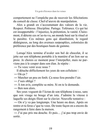 Un goût d’écorces dans les veines
19
comportement ne l’empêche pas de recevoir les félicitations
du conseil de classe. Chef-d’œuvre de manipulation.
Alex a grandi en s’accoutumant des valeurs de la vie.
Respect. Politesse. Discipline. Partage. Tolérance. Ce qui lui
est insupportable : l’injustice, la prétention, la vanité. Claire-
ment, il déteste ces m’as-tu-vu, un monde basé sur le rituel et
le paraître. Ces mêmes gens qui déambulent, le regard
dédaigneux, au long des avenues surpeuplées, colonisées de
préférence par des boutiques hauts de gamme.
Lorsqu’Alex termine d’avaler son bol de chocolat, il se
jette sur son téléphone portable à la manière d’un lion sur sa
proie. Je choisis ce moment pour l’interpeller, mais ne par-
viens pas à le couper dans son élan. Je répète :
― Tu veux venir avec nous ?
Il détache difficilement les yeux de son cellulaire :
― Où ça ?
― Marcher un peu en forêt. Ça nous fera prendre l’air.
― J’suis obligé ?
― À ton avis, complète sa mère. Si on te le demande.
― Ben non alors.
Ses yeux voguent de l’écran de son téléphone à nous, sans
que son visage ne bouge d’un iota. J’admire la vitesse à
laquelle ses doigts filent sur le clavier. Nouvelle tentative :
― On n’y va pas longtemps. Une heure ou deux. Après on
rentre et tu feras c’que tu veux. De toute façon on a encore du
rangement à faire dans la maison.
― J’ai pas pris ma douche. Et puis… j’ai pas trop envie de
sortir.
 