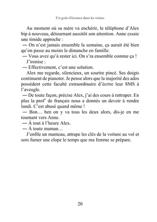Un goût d’écorces dans les veines
20
Au moment où sa mère va enchérir, le téléphone d’Alex
bip à nouveau, détournant aussitôt son attention. Anne essaie
une timide approche :
― On n’est jamais ensemble la semaine, ça aurait été bien
qu’on passe au moins le dimanche en famille.
― Vous avez qu’à rester ici. On s’ra ensemble comme ça !
J’ironise :
― Effectivement, c’est une solution.
Alex me regarde, silencieux, un sourire pincé. Ses doigts
continuent de pianoter. Je pense alors que la majorité des ados
possèdent cette faculté extraordinaire d’écrire leur SMS à
l’aveugle.
― De toute façon, précise Alex, j’ai des cours à rattraper. En
plus la prof’ de français nous a donnés un devoir à rendre
lundi. C’est abusé quand même !
― Bon… ben on y va tous les deux alors, dis-je en me
tournant vers Anne.
― À tout à l’heure Alex.
― À toute maman…
J’enfile un manteau, attrape les clés de la voiture au vol et
sors fumer une clope le temps que ma femme se prépare.
 