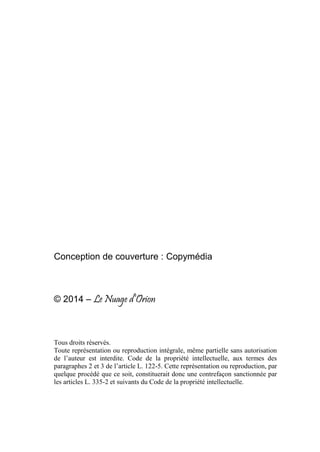 Conception de couverture : Copymédia
© 2014 – Le Nuage d’Orion
Tous droits réservés.
Toute représentation ou reproduction intégrale, même partielle sans autorisation
de l’auteur est interdite. Code de la propriété intellectuelle, aux termes des
paragraphes 2 et 3 de l’article L. 122-5. Cette représentation ou reproduction, par
quelque procédé que ce soit, constituerait donc une contrefaçon sanctionnée par
les articles L. 335-2 et suivants du Code de la propriété intellectuelle.
 