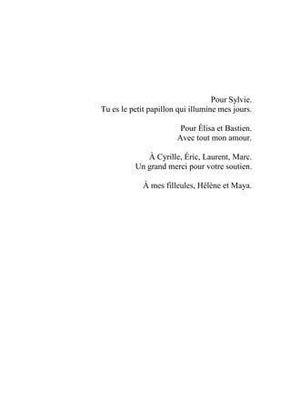 Pour Sylvie.
Tu es le petit papillon qui illumine mes jours.
Pour Élisa et Bastien.
Avec tout mon amour.
À Cyrille, Éric, Laurent, Marc.
Un grand merci pour votre soutien.
À mes filleules, Hélène et Maya.
 