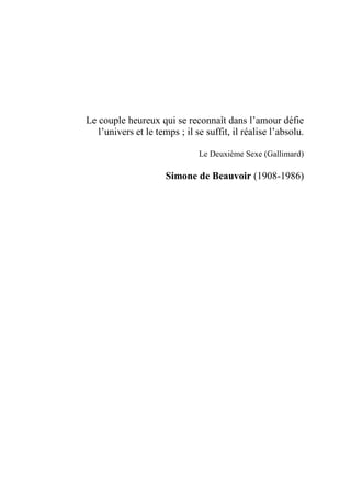 Le couple heureux qui se reconnaît dans l’amour défie
l’univers et le temps ; il se suffit, il réalise l’absolu.
Le Deuxième Sexe (Gallimard)
Simone de Beauvoir (1908-1986)
 