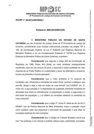 Este documento é cópia do original assinado digitalmente por LUIZ FERNANDO GOES ULYSSEA. Para conferir o original, acesse o site http://www.mp.sc.gov.br, informe o processo 06.2014.00010692-3 e 
o código 552B6E. 
fls. 1 
MINISTÉRIO PÚBLICO DO ESTADO DE SANTA CATARINA 
9ª Promotoria de Justiça da Comarca de Criciúma 
SIG/MP nº: 06.2014.00010692-3 
Portaria nº: 0081/2014/09PJ/CRI 
O MINISTÉRIO PÚBLICO DO ESTADO DE SANTA 
CATARINA, por seu Promotor de Justiça, titular da 9ª Promotoria de Justiça de 
Criciúma, considerando suas funções institucionais previstas nos artigos 127 e 
129, da Constituição Federal, na Lei nº 8.625/93 (Lei Orgânica Nacional do 
Ministério Público) e na Lei Complementar Estadual nº 197/00 (Lei Orgânica 
Estadual do Ministério Público de Santa Catarina), e também: 
Considerando que segundo o artigo 225 da Constituição da 
República de 1988 "todos têm direito ao meio ambiente ecologicamente 
equilibrado, bem de uso comum do povo e essencial à sadia qualidade de vida, 
impondo-se ao Poder Público e à coletividade o dever de defendê-lo e preservá-lo 
para as presentes e futuras gerações"; 
Considerando que o meio ambiente é "o conjunto de 
condições, leis, influências e interações de ordem física, química e biológica, que 
permite, abriga e rege a vida em todas as suas formas" (Lei 6.938/81, art. 3º, 
inciso III), e que poluição é "a degradação da qualidade ambiental resultante de 
atividades que direta ou indiretamente: a) prejudiquem a saúde, a segurança e o 
bem-estar da população; (...) d) afetem as condições estéticas ou sanitárias do 
meio ambiente"; 
Considerando que o artigo 3º, inciso III, letras a e d, da Lei nº 
6938/81 (Lei da Política Nacional do Meio Ambiente), incluiu a poluição visual 
como qualquer ação que prejudique o bem-estar da população e que afete as 
condições estéticas do meio ambiente; 
Considerando que o Código de Trânsito Brasileiro prevê que 
nas "vias públicas e nos imóveis é proibido colocar luzes, publicidade, inscrições, 
 