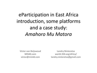eParticipation in East Africa
introduction, some platforms
and a case study:
Amahoro Mu Matora
Victor van Reijswoud
MIS4D.com
victor@mis4d.com

Landry Ninteretse
world.350.org/africa/
landry.ninteretse@gmail.com

 