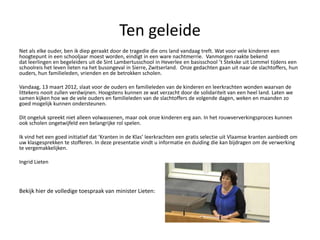 Ten geleide
Net als elke ouder, ben ik diep geraakt door de tragedie die ons land vandaag treft. Wat voor vele kinderen een
hoogtepunt in een schooljaar moest worden, eindigt in een ware nachtmerrie. Vanmorgen raakte bekend
dat leerlingen en begeleiders uit de Sint Lambertusschool in Heverlee en basisschool t Stekske uit Lommel tijdens een
schoolreis het leven lieten na het busongeval in Sierre, Zwitserland. Onze gedachten gaan uit naar de slachtoffers, hun
ouders, hun familieleden, vrienden en de betrokken scholen.

Vandaag, 13 maart 2012, slaat voor de ouders en familieleden van de kinderen en leerkrachten wonden waarvan de
littekens nooit zullen verdwijnen. Hoogstens kunnen ze wat verzacht door de solidariteit van een heel land. Laten we
samen kijken hoe we de vele ouders en familieleden van de slachtoffers de volgende dagen, weken en maanden zo
goed mogelijk kunnen ondersteunen.

Dit ongeluk spreekt niet alleen volwassenen, maar ook onze kinderen erg aan. In het rouwververkingsproces kunnen
ook scholen ongetwijfeld een belangrijke rol spelen.

Ik vind het een goed initiatief dat Kranten in de Klas leerkrachten een gratis selectie uit Vlaamse kranten aanbiedt om
uw klasgesprekken te stofferen. In deze presentatie vindt u informatie en duiding die kan bijdragen om de verwerking
te vergemakkelijken.

Ingrid Lieten




Bekijk hier de volledige toespraak van minister Lieten:
 