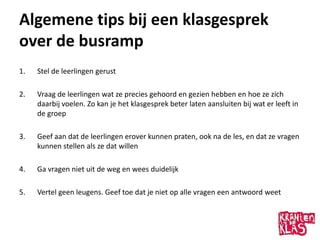 Algemene tips bij een klasgesprek
over de busramp
1.   Stel de leerlingen gerust

2.   Vraag de leerlingen wat ze precies gehoord en gezien hebben en hoe ze zich
     daarbij voelen. Zo kan je het klasgesprek beter laten aansluiten bij wat er leeft in
     de groep

3.   Geef aan dat de leerlingen erover kunnen praten, ook na de les, en dat ze vragen
     kunnen stellen als ze dat willen

4.   Ga vragen niet uit de weg en wees duidelijk

5.   Vertel geen leugens. Geef toe dat je niet op alle vragen een antwoord weet
 