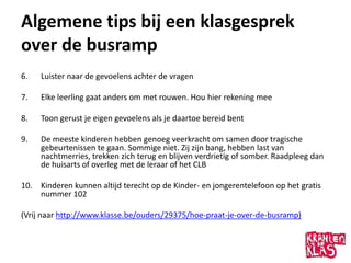 Algemene tips bij een klasgesprek
over de busramp
6.   Luister naar de gevoelens achter de vragen

7.   Elke leerling gaat anders om met rouwen. Hou hier rekening mee

8.   Toon gerust je eigen gevoelens als je daartoe bereid bent

9.   De meeste kinderen hebben genoeg veerkracht om samen door tragische
     gebeurtenissen te gaan. Sommige niet. Zij zijn bang, hebben last van
     nachtmerries, trekken zich terug en blijven verdrietig of somber. Raadpleeg dan
     de huisarts of overleg met de leraar of het CLB

10. Kinderen kunnen altijd terecht op de Kinder- en jongerentelefoon op het gratis
    nummer 102

(Vrij naar http://www.klasse.be/ouders/29375/hoe-praat-je-over-de-busramp)
 