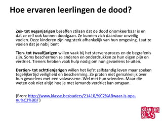 Hoe ervaren leerlingen de dood?

 Zes- tot negenjarigen beseffen stilaan dat de dood onomkeerbaar is en
 dat ze zelf ook kunnen doodgaan. Ze kunnen zich daardoor onveilig
 voelen. Deze kinderen zijn nog sterk afhankelijk van hun omgeving. Laat ze
 voelen dat je nabij bent
 Tien- tot twaalfjarigen willen vaak bij het stervensproces en de begrafenis
 zijn. Soms beschermen ze anderen en onderdrukken ze hun eigen pijn en
 verdriet. Tieners hebben vaak hulp nodig om hun gevoelens te uiten.
 Dertien- tot achttienjarigen willen het liefst zelfstandig leven maar zoeken
 tegelijkertijd veiligheid en bescherming. Ze praten niet gemakkelijk over
 hun gevoelens met een volwassene. Wel met hun vrienden. Maar die
 weten ook niet altijd hoe je met iemands verdriet kan omgaan.

 (Bron: http://www.klasse.be/ouders/21410/%C2%ABwaar-is-opa-
 nu%C2%BB/ )
 