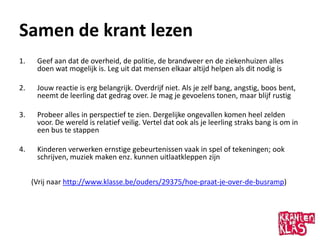 Samen de krant lezen
1.    Geef aan dat de overheid, de politie, de brandweer en de ziekenhuizen alles
      doen wat mogelijk is. Leg uit dat mensen elkaar altijd helpen als dit nodig is

2.    Jouw reactie is erg belangrijk. Overdrijf niet. Als je zelf bang, angstig, boos bent,
      neemt de leerling dat gedrag over. Je mag je gevoelens tonen, maar blijf rustig

3.    Probeer alles in perspectief te zien. Dergelijke ongevallen komen heel zelden
      voor. De wereld is relatief veilig. Vertel dat ook als je leerling straks bang is om in
      een bus te stappen

4.    Kinderen verwerken ernstige gebeurtenissen vaak in spel of tekeningen; ook
      schrijven, muziek maken enz. kunnen uitlaatkleppen zijn


     (Vrij naar http://www.klasse.be/ouders/29375/hoe-praat-je-over-de-busramp)
 