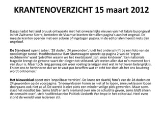 KRANTENOVERZICHT 15 maart 2012

Daags nadat het land bruusk ontwaakte met het onwezenlijke nieuws van het fatale busongeval
in het Zwitserse Sierre, besteden de Vlaamse kranten tientallen pagina's aan het ongeval. De
meeste kranten openen met een sobere of ingetogen pagina. In de editorialen heerst niets dan
ongeloof.

De Standaard opent sober: '28 doden, 24 gewonden', luidt het onderschrift bij een foto van de
noodlottige tunnel. Hoofdredacteur Bart Sturtewagen spreekt op pagina 2 van de 'ergste
nachtmerrie' want 'getroffen waarin we het kwetsbaarst zijn: onze kinderen'. 'Een nationale
tragedie brengt de gewone vaart der dingen tot stilstand. We weten allen dat zo'n moment kort
van duur is. Maar toch lang genoeg om weer voeling te krijgen met wat in het leven belangrijk is.
En om ons te herinneren dat we te vaak pas beseffen wat er echt toe doet als het ons koudweg
wordt ontnomen.

Het Nieuwsblad opent met 'onpeilbaar verdriet'. De krant zet daarbij foto's van de 28 doden en
24 gewonden op de voorpagina. 'Sneeuwklassen horen zo niet af te lopen, sneeuwklassen lopen
doorgaans ook niet zo af. De wereld is niet plots een minder veilige plek geworden. Maar soms
slaat het noodlot toe. Soms blijft er zelfs niemand over om de schuld te geven, soms blijft alleen
de onmacht over', stelt hoofdredactrice Politiek Liesbeth Van Impe in het editoriaal. Heel even
stond de wereld voor iedereen stil.
 