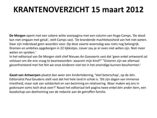 KRANTENOVERZICHT 15 maart 2012

De Morgen opent met een sobere witte voorpagina met een column van Hugo Camps. 'De dood
kan niet omgaan met geluk', stelt Camps vast. 'De brandende machteloosheid van het niet weten.
Daar zijn inderdaad geen woorden voor. Op deze zwarte woensdag was niets nog belangrijk.
Dromen en ambities opgeborgen in 22 lijkkistjes. Liever zou je er even niet willen zijn. Niet meer
weten en spreken.'
In het editoriaal van De Morgen stelt chef Nieuws An Goovaerts vast dat 'geen enkel antwoord zal
volstaan om die ene vraag te beantwoorden: waarom mijn kind?" "Gisteren zijn we allemaal
geconfronteerd met het feit we onze kinderen niet tot in het oneindige kunnen beschermen.

Gazet van Antwerpen plaatst dan weer een kindertekening, 'Veel beterschap', op de n.
Editorialist Paul Geudens stelt vast dat het hele land in schok is. 'Dit zijn dagen van immense
triestheid, maar ook van solidariteit en van bezinning en relativering. Waar maken wij ons in
godsnaam soms toch druk over?' Naast het editoriaal telt pagina twee enkel n ander item, een
boodschap van deelneming van de redactie aan de getroffen familie.
 