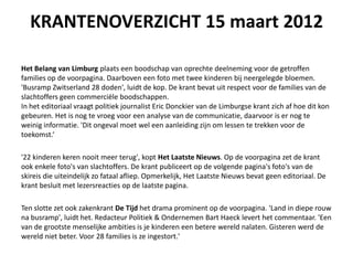 KRANTENOVERZICHT 15 maart 2012

Het Belang van Limburg plaats een boodschap van oprechte deelneming voor de getroffen
families op de voorpagina. Daarboven een foto met twee kinderen bij neergelegde bloemen.
'Busramp Zwitserland 28 doden', luidt de kop. De krant bevat uit respect voor de families van de
slachtoffers geen commerci?le boodschappen.
In het editoriaal vraagt politiek journalist Eric Donckier van de Limburgse krant zich af hoe dit kon
gebeuren. Het is nog te vroeg voor een analyse van de communicatie, daarvoor is er nog te
weinig informatie. 'Dit ongeval moet wel een aanleiding zijn om lessen te trekken voor de
toekomst.

'22 kinderen keren nooit meer terug', kopt Het Laatste Nieuws. Op de voorpagina zet de krant
ook enkele foto's van slachtoffers. De krant publiceert op de volgende pagina's foto's van de
skireis die uiteindelijk zo fataal afliep. Opmerkelijk, Het Laatste Nieuws bevat geen editoriaal. De
krant besluit met lezersreacties op de laatste pagina.

Ten slotte zet ook zakenkrant De Tijd het drama prominent op de voorpagina. 'Land in diepe rouw
na busramp', luidt het. Redacteur Politiek & Ondernemen Bart Haeck levert het commentaar. 'Een
van de grootste menselijke ambities is je kinderen een betere wereld nalaten. Gisteren werd de
wereld niet beter. Voor 28 families is ze ingestort.'
 