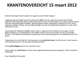 KRANTENOVERZICHT 15 maart 2012

Ook de Franstalige kranten wijden hun pagina's aan het fatale ongeval.

'Tragische dag voor Belgi?' opent de zakenkrant L'Echo met een citaat van premier Elio Di Rupo.
Editorialist Christophe De Caevel onderstreept dat de eerste honderd dagen van Di Rupo's premierschap
heel wat rampspoed gekend hebben. 'Besparingsplan zonder voorgaande, schietpartij in Luik, eerste
algemene staking in 20 jaar, zeer gunstige peilingen voor de nationalistische oppositie en nu de meest
ondenkbare ramp.

'Shocktoestand', bloklettert Le Soir. Iedere ouder is ongerust als de kinderen op reis gaan, schrijft
Batrice Delvaux. 'Die mededeling in het midden van de nacht aan de ouders van de 22 overleden
kinderen. We hebben die boodschap zo gevreesd, dat hun wanhoop gisteren onmiddellijk ook de onze
werd.

'Belgi? weent om zijn kinderen' luidt de opener van La Dernire heure. De edities van L'Avenir openen
met 'nationale rouw' en 'de woorden die tekortschieten'.

Ook La Libre Belgique opent met 'nationale rouw'.

Bij de edities van Sud Presse ten slotte staat volgende boodschap op de voorpagina: '21h15: het geluk
verbrijzeld'.

Bron: Belga/Het Nieuwsblad
 