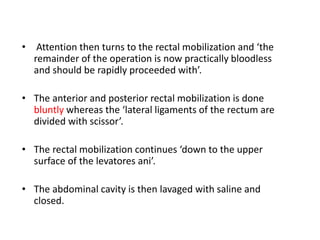 • Attention then turns to the rectal mobilization and ‘the
remainder of the operation is now practically bloodless
and should be rapidly proceeded with’.
• The anterior and posterior rectal mobilization is done
bluntly whereas the ‘lateral ligaments of the rectum are
divided with scissor’.
• The rectal mobilization continues ‘down to the upper
surface of the levatores ani’.
• The abdominal cavity is then lavaged with saline and
closed.
 