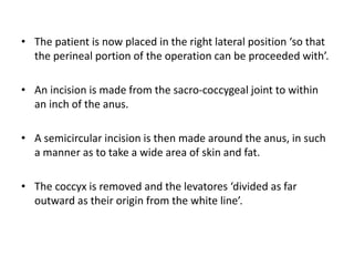 • The patient is now placed in the right lateral position ‘so that
the perineal portion of the operation can be proceeded with’.
• An incision is made from the sacro-coccygeal joint to within
an inch of the anus.
• A semicircular incision is then made around the anus, in such
a manner as to take a wide area of skin and fat.
• The coccyx is removed and the levatores ‘divided as far
outward as their origin from the white line’.
 