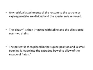 • Any residual attachments of the rectum to the sacrum or
vagina/prostate are divided and the specimen is removed.
• The ‘chasm’ is then irrigated with saline and the skin closed
over two drains.
• The patient is then placed in the supine position and ‘a small
opening is made into the extruded bowel to allow of the
escape of flatus’.”
 